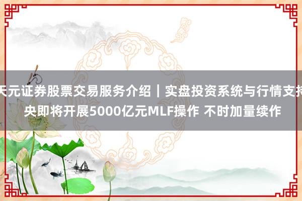 天元证券股票交易服务介绍｜实盘投资系统与行情支持 央即将开展5000亿元MLF操作 不时加量续作